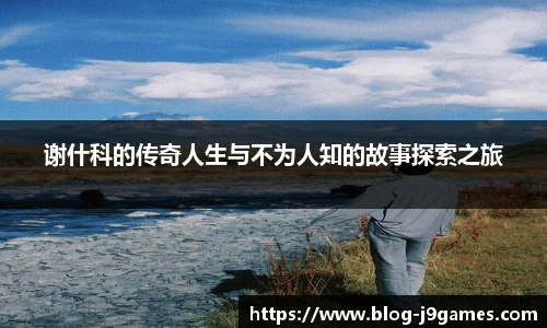 谢什科的传奇人生与不为人知的故事探索之旅